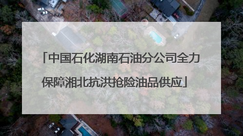 中国石化湖南石油分公司全力保障湘北抗洪抢险油品供应