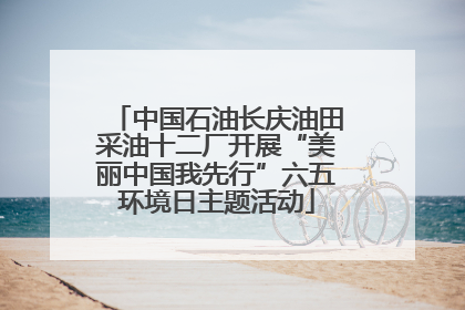 中国石油长庆油田采油十二厂开展“美丽中国我先行”六五环境日主题活动