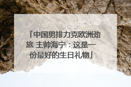 中国男排力克欧洲劲旅 主帅海宁：这是一份最好的生日礼物