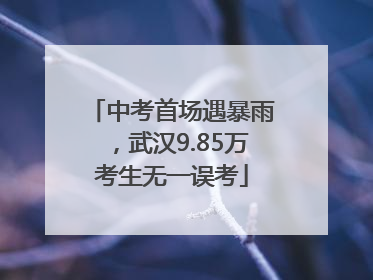 中考首场遇暴雨，武汉9.85万考生无一误考