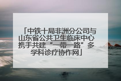 中铁十局非洲分公司与山东省公共卫生临床中心携手共建“一带一路”多学科诊疗协作网