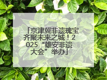 京津冀非遗瑰宝齐聚未来之城！2025“雄安非遗大会”举办