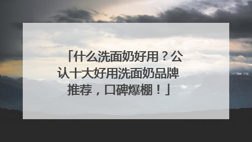 什么洗面奶好用？公认十大好用洗面奶品牌推荐，口碑爆棚！