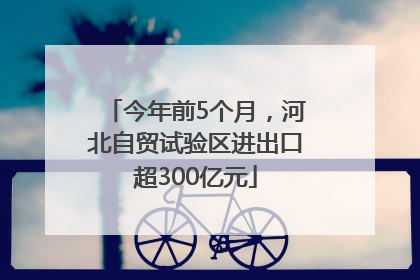 今年前5个月，河北自贸试验区进出口超300亿元