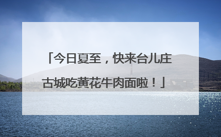 今日夏至，快来台儿庄古城吃黄花牛肉面啦！