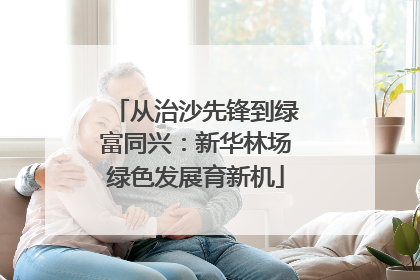 从治沙先锋到绿富同兴：新华林场绿色发展育新机