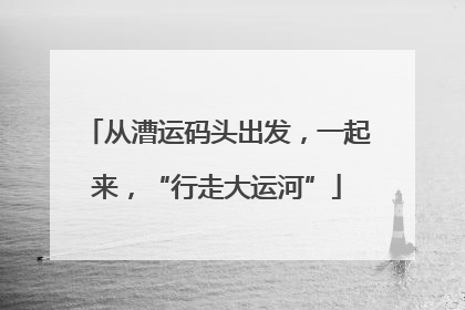 从漕运码头出发，一起来，“行走大运河”
