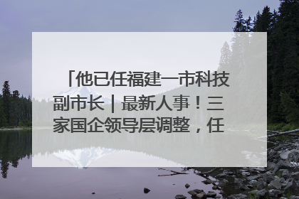 他已任福建一市科技副市长｜最新人事！三家国企领导层调整，任免多位政法系统干部