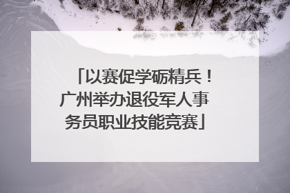 以赛促学砺精兵！广州举办退役军人事务员职业技能竞赛