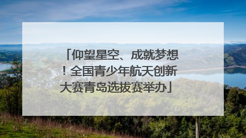 仰望星空、成就梦想！全国青少年航天创新大赛青岛选拔赛举办