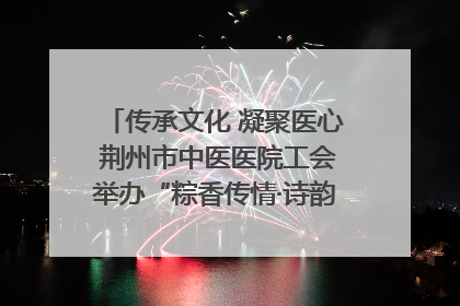 传承文化 凝聚医心 荆州市中医医院工会举办“粽香传情·诗韵端午”系列活动