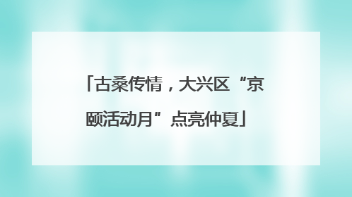 古桑传情，大兴区“京颐活动月”点亮仲夏
