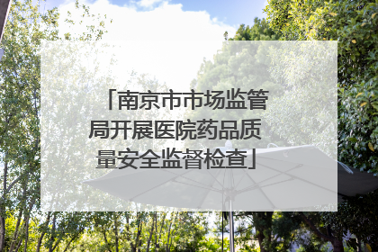南京市市场监管局开展医院药品质量安全监督检查