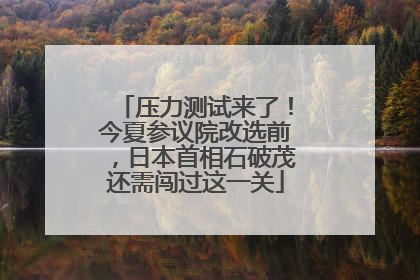 压力测试来了！今夏参议院改选前，日本首相石破茂还需闯过这一关