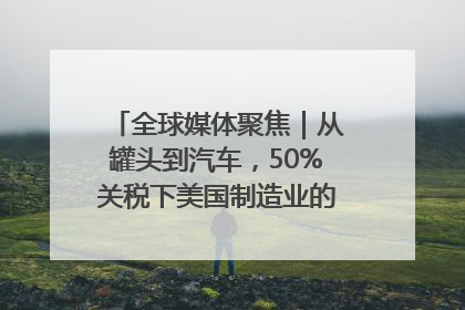 全球媒体聚焦｜从罐头到汽车，50%关税下美国制造业的“生死劫”