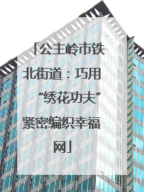 公主岭市铁北街道：巧用“绣花功夫”紧密编织幸福网
