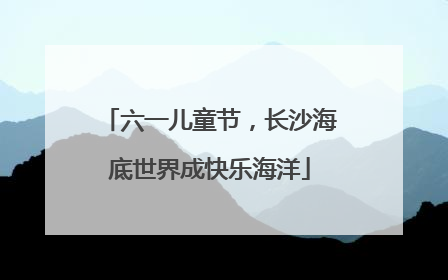 六一儿童节，长沙海底世界成快乐海洋