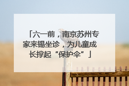 六一前，南京苏州专家来锡坐诊，为儿童成长撑起“保护伞”