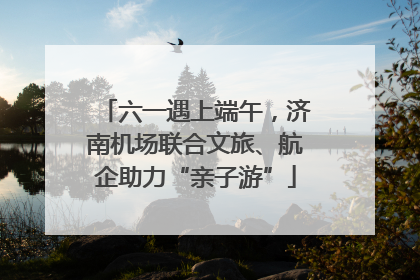 六一遇上端午，济南机场联合文旅、航企助力“亲子游”