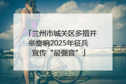 兰州市城关区多措并举奏响2025年征兵宣传“最强音”