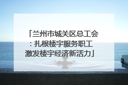 兰州市城关区总工会：扎根楼宇服务职工 激发楼宇经济新活力