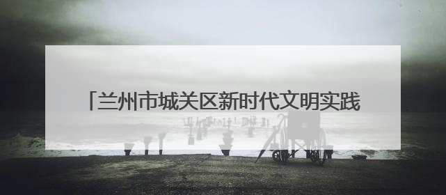 兰州市城关区新时代文明实践中心活动集锦（第四十期）