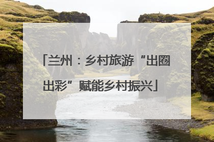 兰州：乡村旅游“出圈出彩”赋能乡村振兴