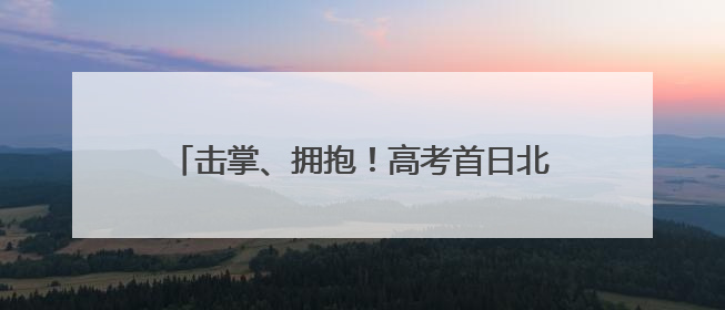 击掌、拥抱！高考首日北京十中考点外燃情送考