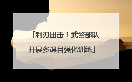 利刃出击！武警部队开展多课目强化训练