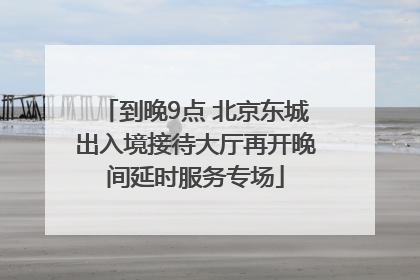 到晚9点 北京东城出入境接待大厅再开晚间延时服务专场