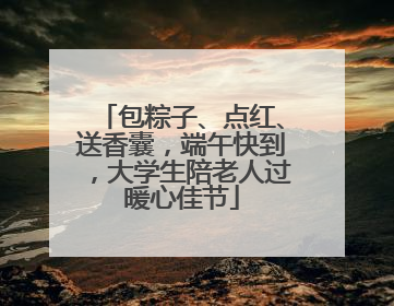 包粽子、点红、送香囊，端午快到，大学生陪老人过暖心佳节
