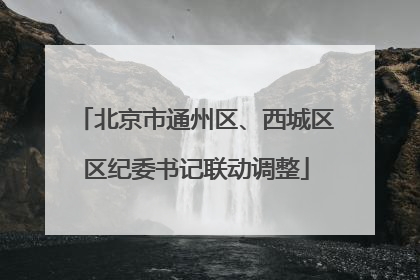 北京市通州区、西城区区纪委书记联动调整