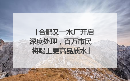 合肥又一水厂开启深度处理，百万市民将喝上更高品质水