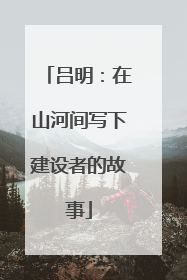吕明：在山河间写下建设者的故事