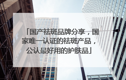 国产祛斑品牌分享，国家唯一认证的祛斑产品，公认最好用的护肤品