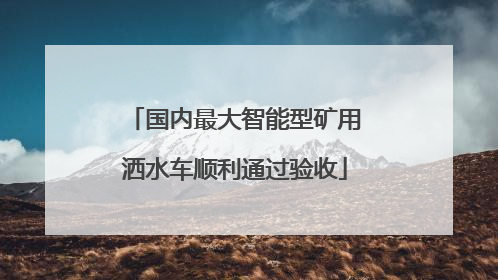 国内最大智能型矿用洒水车顺利通过验收