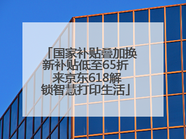 国家补贴叠加换新补贴低至65折 来京东618解锁智慧打印生活