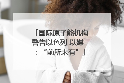 国际原子能机构警告以色列 以媒：“前所未有”