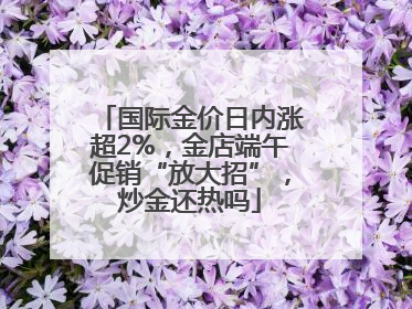 国际金价日内涨超2%，金店端午促销“放大招”，炒金还热吗