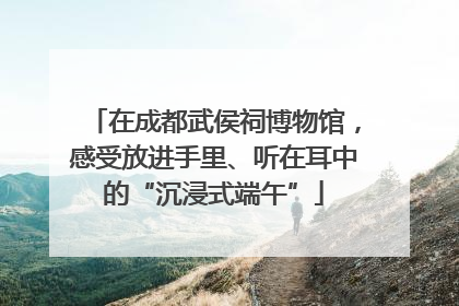 在成都武侯祠博物馆，感受放进手里、听在耳中的“沉浸式端午”