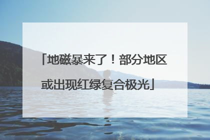 地磁暴来了！部分地区或出现红绿复合极光