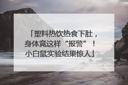 塑料热饮热食下肚，身体竟这样“报警”！小白鼠实验结果惊人