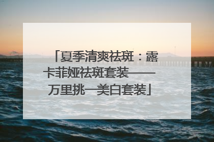 夏季清爽祛斑：露卡菲娅祛斑套装——万里挑一美白套装