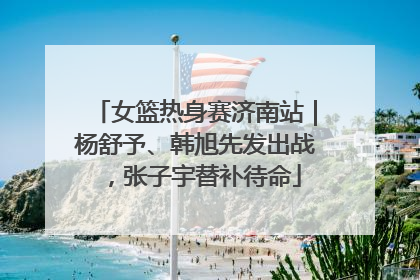 女篮热身赛济南站｜杨舒予、韩旭先发出战，张子宇替补待命