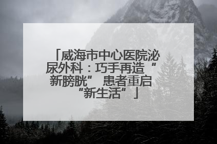 威海市中心医院泌尿外科：巧手再造“新膀胱” 患者重启“新生活”