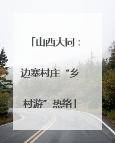 山西大同：边塞村庄“乡村游”热络