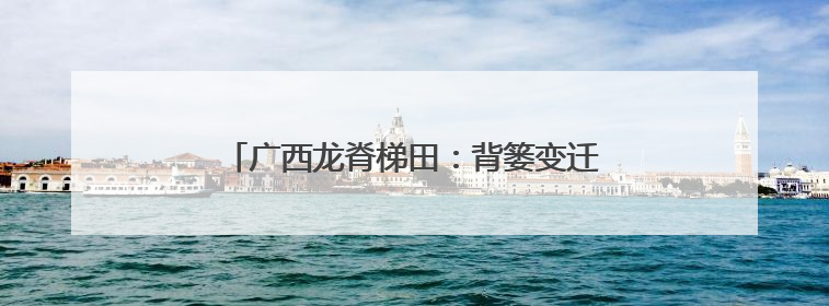广西龙脊梯田：背篓变迁见证千年农耕传统魅力