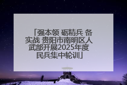 强本领 砺精兵 备实战 贵阳市南明区人武部开展2025年度民兵集中轮训