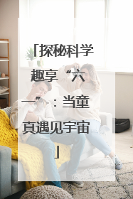 探秘科学 趣享“六一”：当童真遇见宇宙