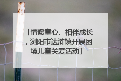 情暖童心、相伴成长，浏阳市达浒镇开展困境儿童关爱活动